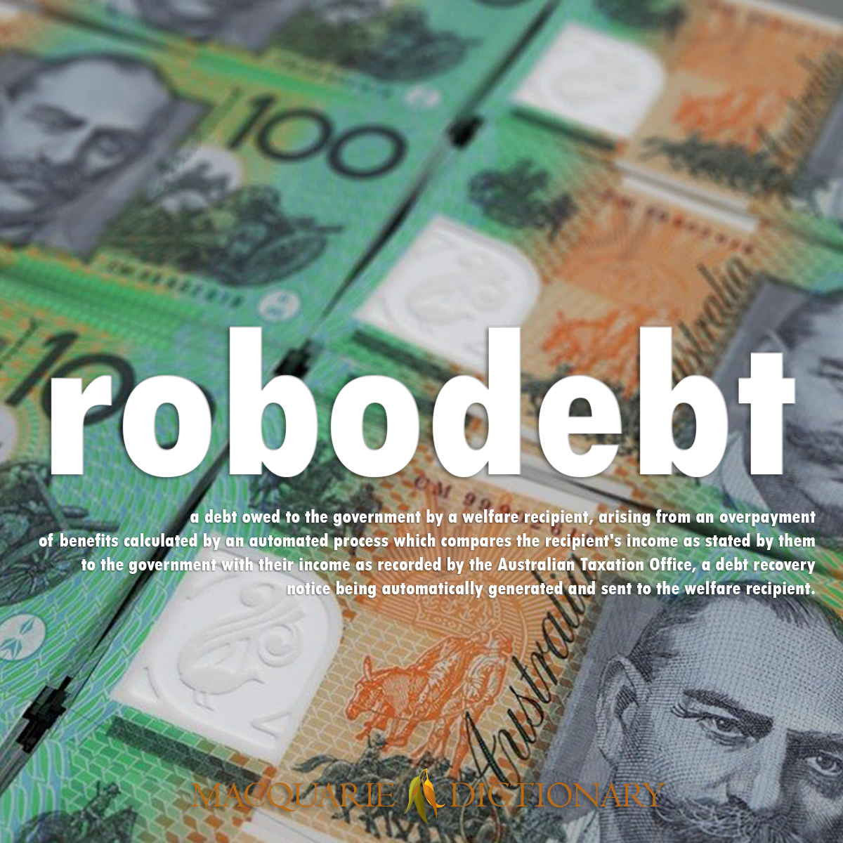 Image of Macquarie Dictionary Word of the Year robodebt a debt owed to the government by a welfare recipient, arising from an overpayment of benefits calculated by an automated process which compares the recipient's income as stated by them to the government with their income as recorded by the Australian Taxation Office, a debt recovery notice being automatically generated and sent to the welfare recipient.