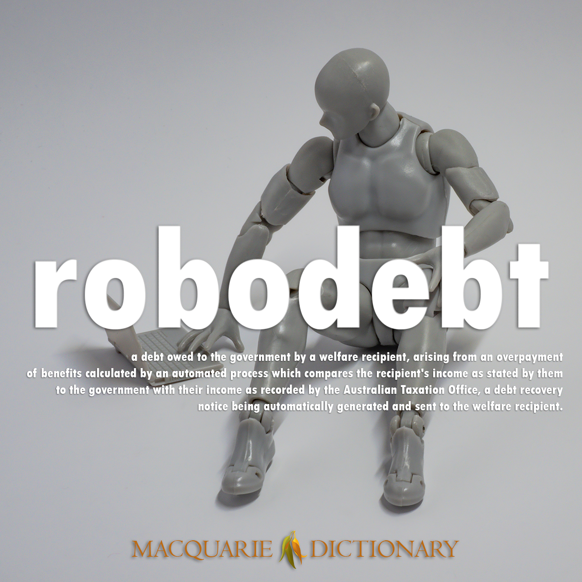 Image of Macquarie Dictionary Word of the Year robodebt a debt owed to the government by a welfare recipient, arising from an overpayment of benefits calculated by an automated process which compares the recipient's income as stated by them to the government with their income as recorded by the Australian Taxation Office, a debt recovery notice being automatically generated and sent to the welfare recipient.