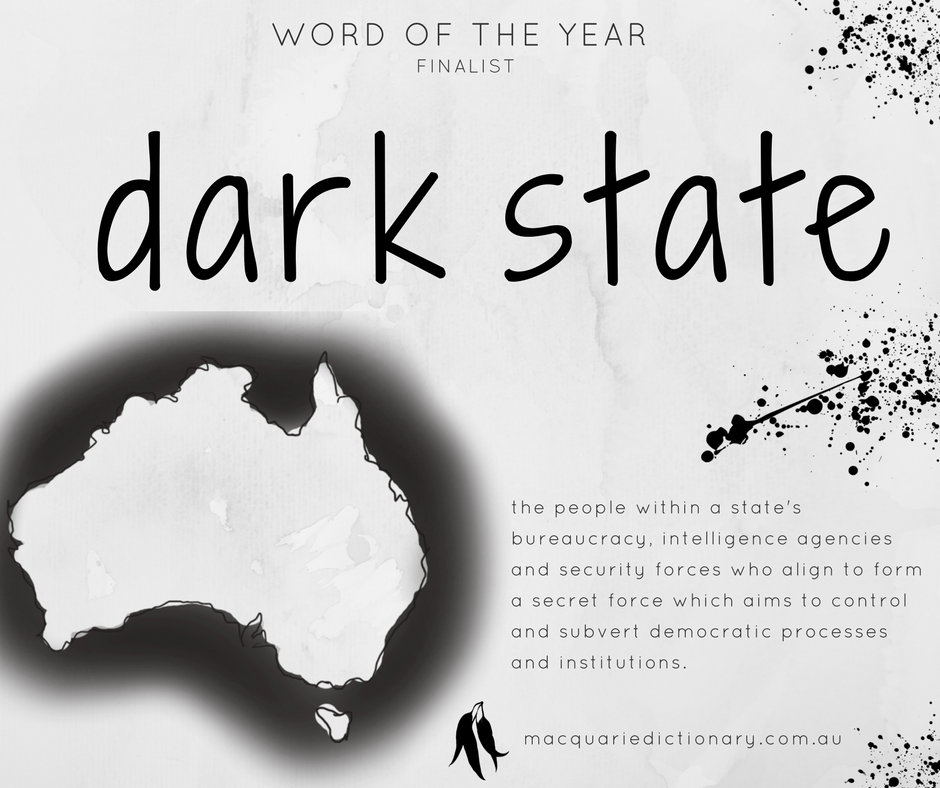Macquarie Dictionary Word of the Year 2017 - dark state - the people within a state's bureaucracy, intelligence agencies and security forces who align to form a secret force which aims to control and subvert democratic processes and institutions.
